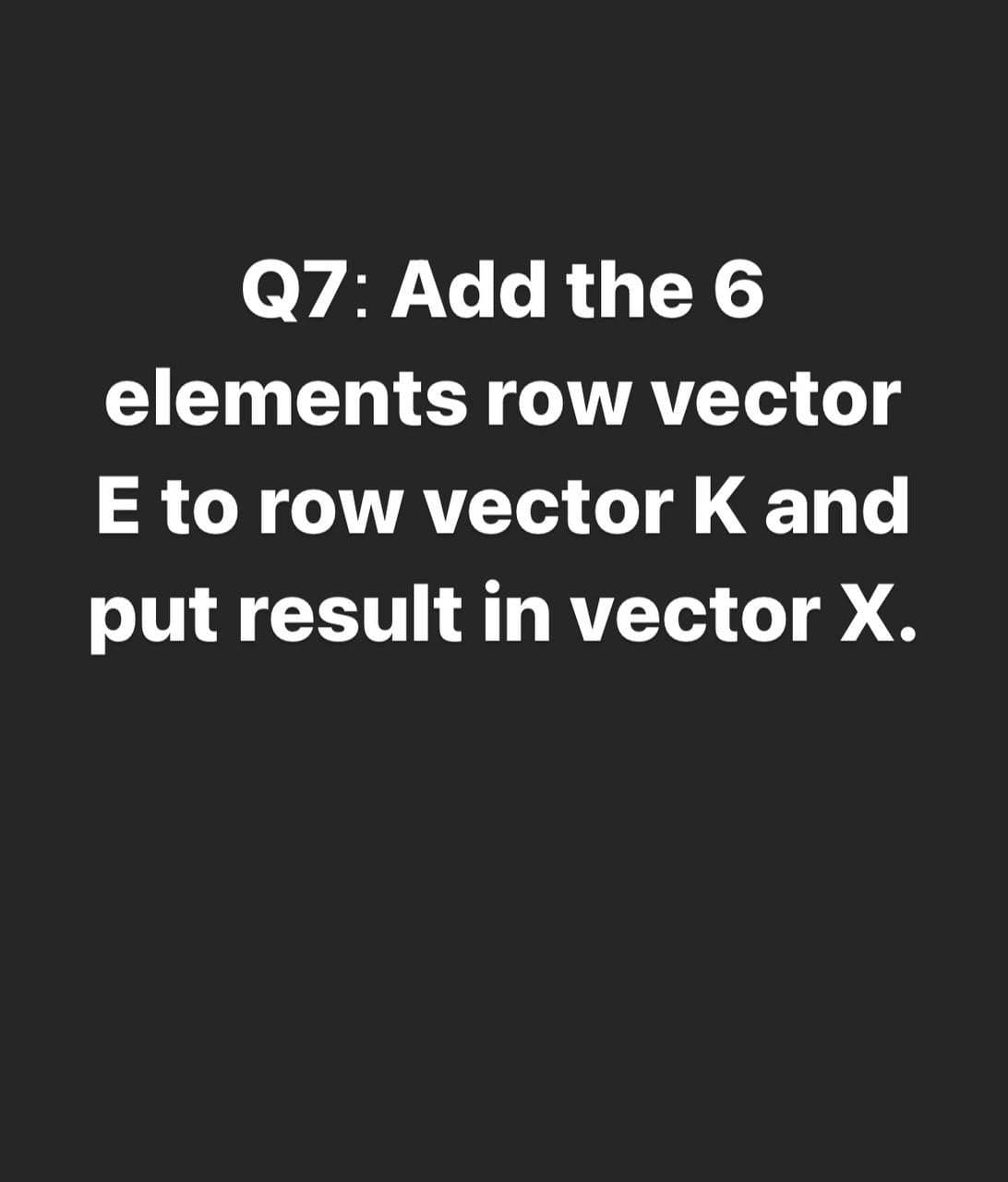 Q7: Add the 6
elements row vector
E to row vector K and
put result in vector X.
