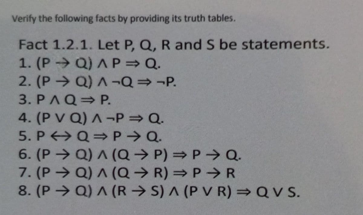 Verify the following facts by providing its truth tables.
Fact 1.2.1. Let P, Q, R and S be statements.
1. (P- Q) A P Q.
2. (P Q) A ¬Q=-P.
3. PAQ P.
4. (P V Q) A -P Q.
5. P >Q=P Q.
6. (P> Q) A (Q→ P) = P > Q.
7. (P Q) A (Q→ R) = P R
8. (P→ Q) ^ (R → S) A (P V R) =QV S.
