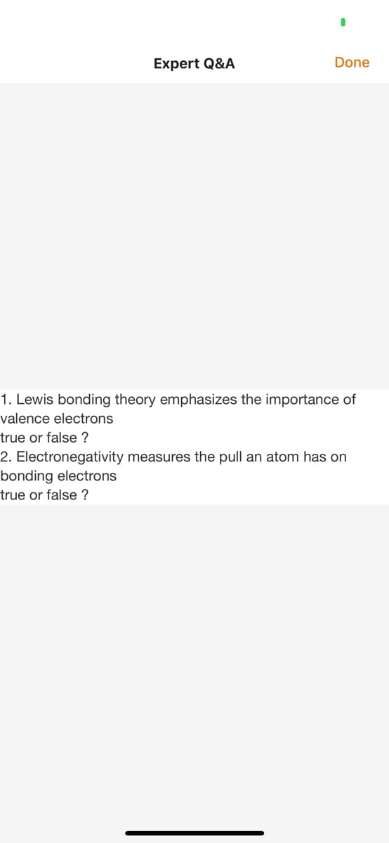 Expert Q&A
Done
1. Lewis bonding theory emphasizes the importance of
valence electrons
true or false ?
2. Electronegativity measures the pull an atom has on
bonding electrons
true or false ?
