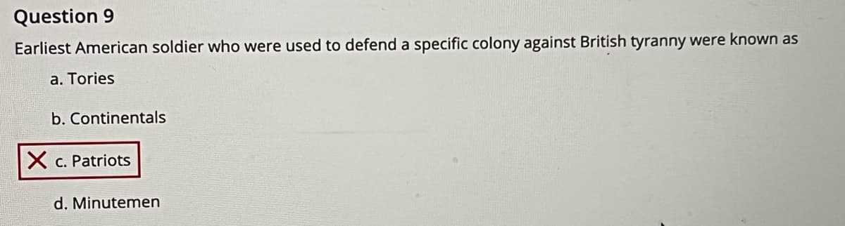 Question 9
Earliest American soldier who were used to defend a specific colony against British tyranny were known as
a. Tories
b. Continentals
X c. Patriots
d. Minutemen
