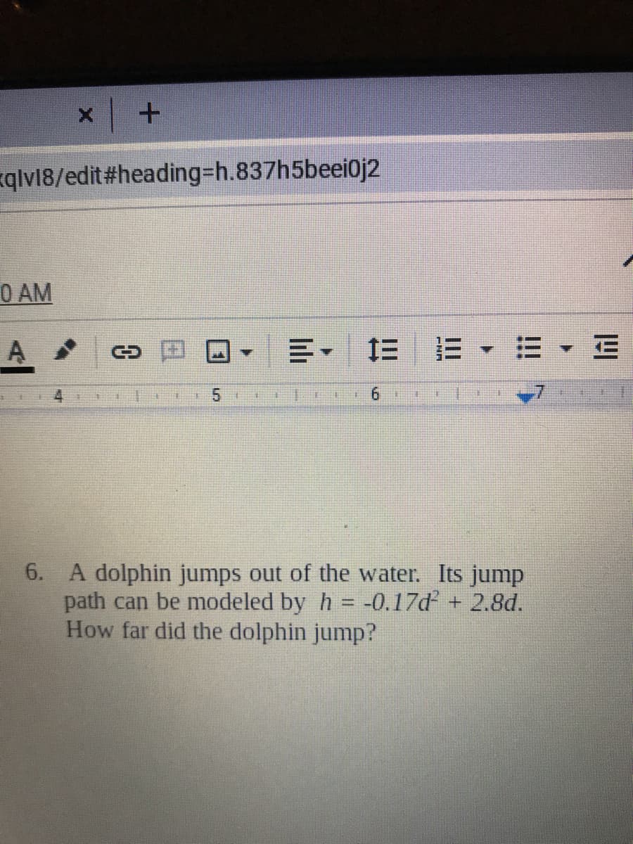 qlv18/edit#heading=h.837h5beei0j2
O AM
A
三三,三▼三
主
5.
%23
6. A dolphin jumps out of the water. Its jump
path can be modeled by h = -0.17d + 2.8d.
How far did the dolphin jump?
%3D
B.
