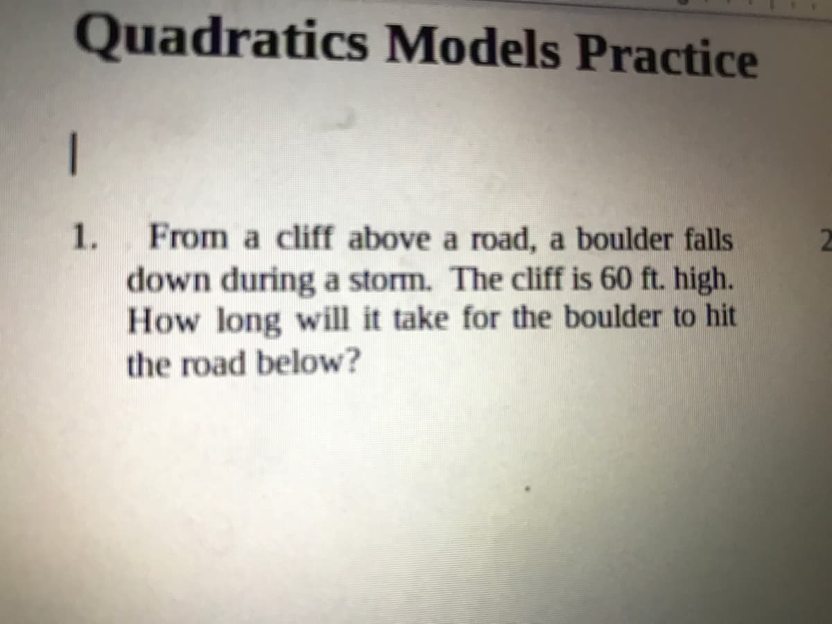 Quadratics Models Practice
1
From a cliff above a road, a boulder falls
down during a storm. The cliff is 60 ft. high.
How long will it take for the boulder to hit
1.
the road below?

