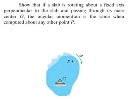 Show that if a slab is rotating about a fixed axis
perpendicular to the slab and passing through its mass
center G, the angular momentum is the same when
computed about any other point P.
W
P