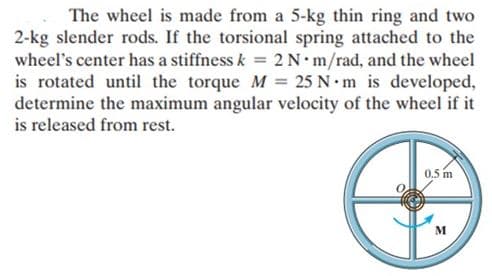 The wheel is made from a 5-kg thin ring and two
2-kg slender rods. If the torsional spring attached to the
wheel's center has a stiffness k = 2 N*m/rad, and the wheel
is rotated until the torque M = 25 N·m is developed,
determine the maximum angular velocity of the wheel if it
is released from rest.
0,5 m
M