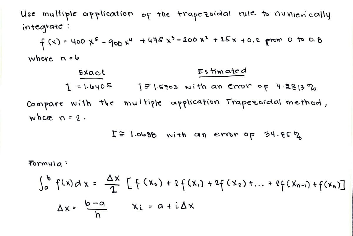Use multiple application of the trapezoidal rule to numerically
integrate
f (x)
where n=6
Exact
Estimated
1 =1.6405
I 1.5703 with an error of 4.2813%
Compare with the multiple application Trapezoidal method,
where n = 2.
I= 1.0688 with an
error of 34.85%
Formula
:
S₂° f(x) dx = 4x [f(x₁) + 2 f (x₁) + 2f (x₂) +... + 2f (Xn-1) + f(xn)]
Ax=
Xi = a +iAx
= 400 x ² - 900 x4
+675 x ²³ - 200 x² + 25x +0.2 prom 0 to 0.8