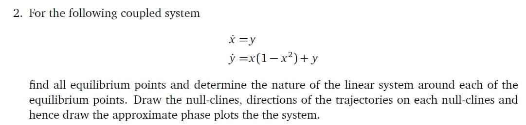 2. For the following coupled system
x=y
y = x(1-x²)+y
find all equilibrium points and determine the nature of the linear system around each of the
equilibrium points. Draw the null-clines, directions of the trajectories on each null-clines and
hence draw the approximate phase plots the the system.