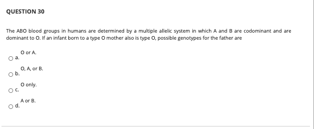 QUESTION 30
The ABO blood groups in humans are determined by a multiple allelic system in which A and B are codominant and are
dominant to O. If an infant born to a type O mother also is type O, possible genotypes for the father are
O or A.
O a.
O, A, or B.
Ob.
O only.
Oc.
A or B.
od.
