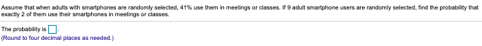 Assume that when adults with smartphones are randomly selected, 41% use them in meetings or dlasses. If 9 adult smartphone users are randomly selected, find the probability that
exactly 2 of them use their smartphones in meetings or classes.
The probability is D-
(Round to four decimal places as needed.)
