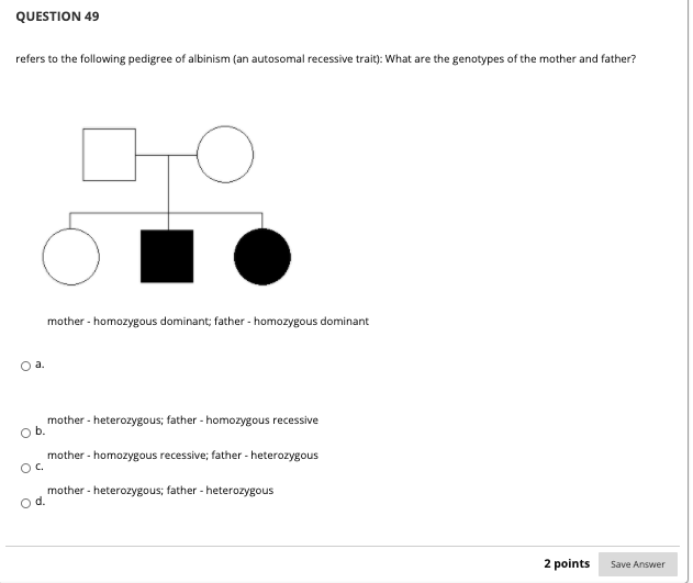 QUESTION 49
refers to the following pedigree of albinism (an autosomal recessive trait): What are the genotypes of the mother and father?
CHO
mother - homozygous dominant; father - homozygous dominant
O a.
mother - heterozygous; father - homozygous recessive
Ob.
mother - homozygous recessive; father - heterozygous
OC.
mother - heterozygous; father - heterozygous
od.
2 points
Save Answer
