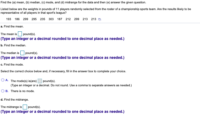 Find the (a) mean, (b) median, (c) mode, and (d) midrange for the data and then (e) answer the given question.
Listed below are the weights in pounds of 11 players randomly selected from the roster of a championship sports team. Are the results likely to be
representative of all players in that sport's league?
193 186 299 295 235 303 187 212 299 213
213
a. Find the mean.
The mean is pound(s).
(Type an integer or a decimal rounded to one decimal place as needed.)
b. Find the median.
The median is O pound(s).
(Type an integer or a decimal rounded to one decimal place as needed.)
c. Find the mode.
Select the correct choice below and, if necessary, fill in the answer box to complete your choice.
A. The mode(s) is(are) pound(s).
(Type an integer or a decimal. Do not round. Use a comma to separate answers as needed.)
OB. There is no mode.
d. Find the midrange.
The midrange is pound(s).
(Type an integer or a decimal rounded to one decimal place as needed.)
