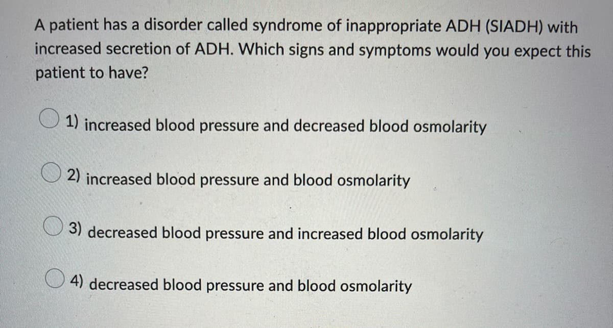 A patient has a disorder called syndrome of inappropriate ADH (SIADH) with
increased secretion of ADH. Which signs and symptoms would you expect this
patient to have?
1) increased blood pressure and decreased blood osmolarity
2) increased blood pressure and blood osmolarity
3) decreased blood pressure and increased blood osmolarity
4) decreased blood pressure and blood osmolarity