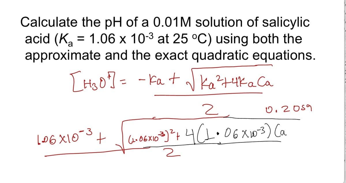 Calculate the pH of a 0.01M solution of salicylic
acid (K₂ = 1.06 x 10-³ at 25 °C) using both the
approximate and the exact quadratic equations.
[H₂0²] = - ka + √ka² +4K a Ca
106X10-3
+
2
(1+06x10-3³ ) ² + 4 (1.06 × 10-3) (a
2
0.2059