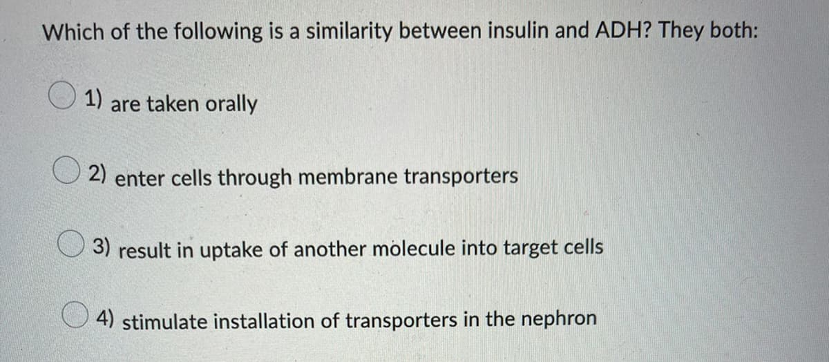 Which of the following is a similarity between insulin and ADH? They both:
1)
are taken orally
2) enter cells through membrane transporters
3) result in uptake of another molecule into target cells
4) stimulate installation of transporters in the nephron