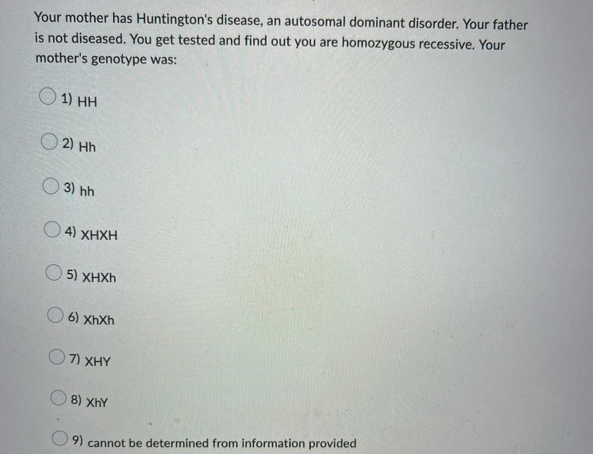 Your mother has Huntington's disease, an autosomal dominant disorder. Your father
is not diseased. You get tested and find out you are homozygous recessive. Your
mother's genotype was:
1) HH
2) Hh
3) hh
4) XHXH
5) XHXh
6) XhXh
QnXHY
8) XhY
9) cannot be determined from information provided