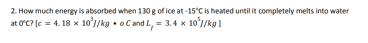 2. How much energy is absorbed when 130 g of ice at -15°C is heated until it completely melts into water
at 0°C? [c = 4.18 × 10³J/kg • o C and L
= 3.4 × 105J/kg]
f