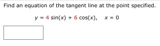 Find an equation of the tangent line at the point specified.
y = 4 sin(x) + 6 cos(x), x = o
