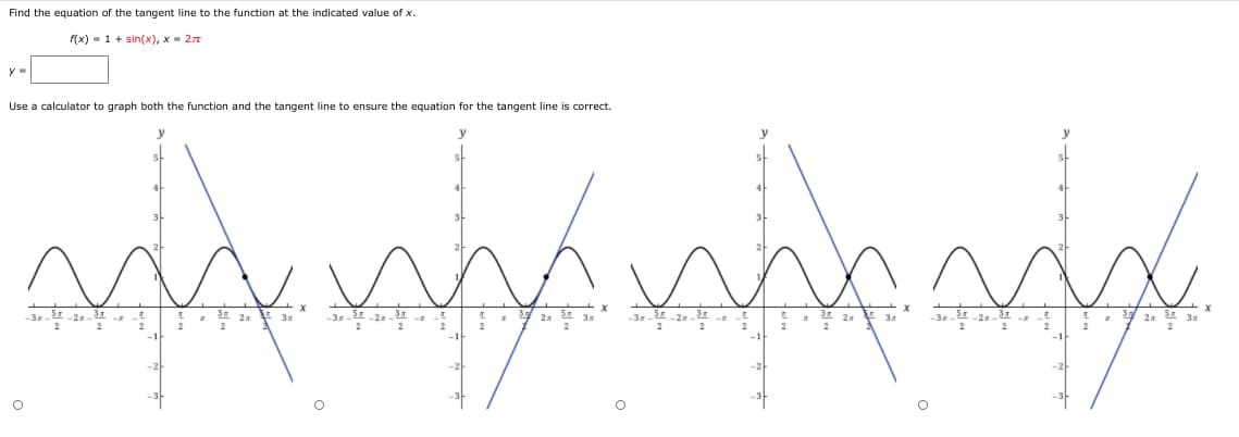 Find the equation of the tangent line to the function at the indicated value of x.
f(x) = 1 + sin(x), x = 27
Use a calculator to graph both the function and the tangent line to ensure the equation for the tangent line is correct.
y
-3 2
2
* Y 2 E 3
2
-3 2
2
2
2
-21
