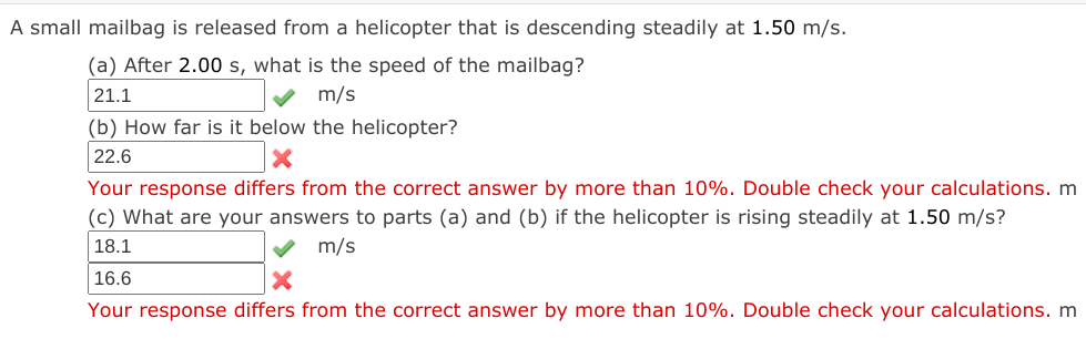 A small mailbag is released from a helicopter that is descending steadily at 1.50 m/s.
(a) After 2.00 s, what is the speed of the mailbag?
21.1
m/s
(b) How far is it below the helicopter?
22.6
Your response differs from the correct answer by more than 10%. Double check your calculations. m
(c) What are your answers to parts (a) and (b) if the helicopter is rising steadily at 1.50 m/s?
18.1
m/s
|16.6
Your response differs from the correct answer by more than 10%. Double check your calculations. m
