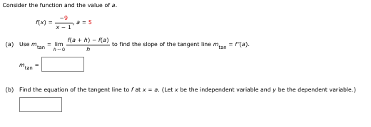 Consider the function and the value of a.
-9
(x) =
X - 1
a= 5
Ka + h) - Ra)
(a) Use m,
tan
= lim
to find the slope of the tangent line man = f(a).
mtan
(b) Find the equation of the tangent line to fat x = a. (Let x be the independent variable and y be the dependent variable.)
