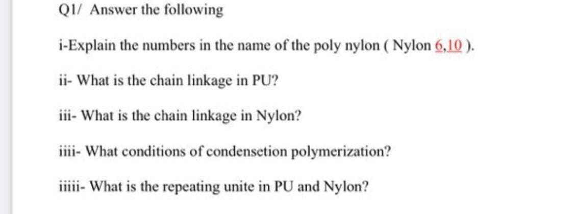 QI/ Answer the following
i-Explain the numbers in the name of the poly nylon ( Nylon 6,10 ).
ii- What is the chain linkage in PU?
iii- What is the chain linkage in Nylon?
iii- What conditions of condensetion polymerization?
ii- What is the repeating unite in PU and Nylon?
