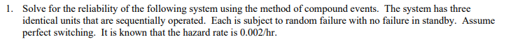 1. Solve for the reliability of the following system using the method of compound events. The system has three
identical units that are sequentially operated. Each is subject to random failure with no failure in standby. Assume
perfect switching. It is known that the hazard rate is 0.002/hr.
