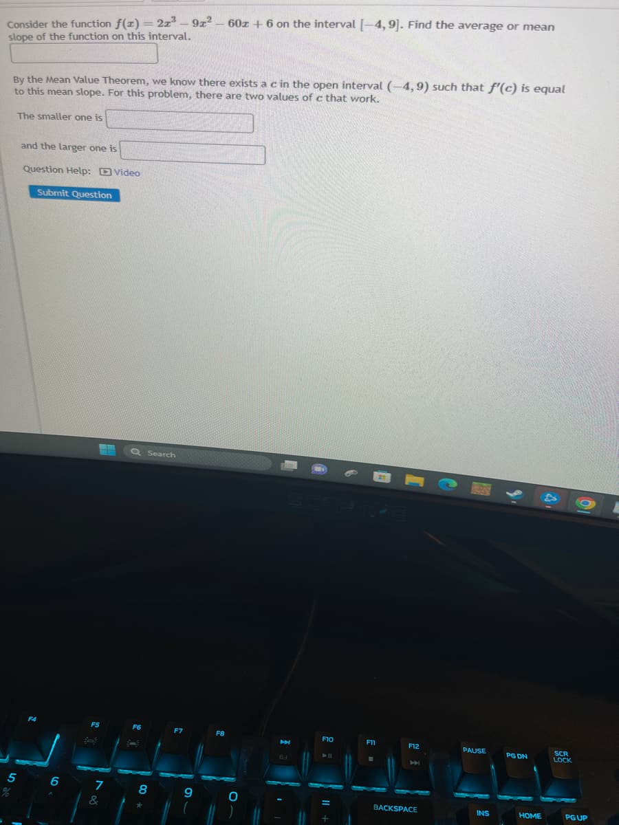 Consider the function f(x) = 2x³ - 91²
slope of the function on this interval.
The smaller one is
By the Mean Value Theorem, we know there exists a c in the open interval (-4,9) such that f'(c) is equal
to this mean slope. For this problem, there are two values of c that work.
5
%
and the larger one is
Question Help: Video
F4
Submit Question
6
F5
78
&
Q Search
F6
8
00*
F7
-
9
60z +6 on the interval [-4, 9]. Find the average or mean
F8
O
M
63
F10
► 11
=
F11
F12
H
BACKSPACE
PAUSE
INS
PG DN
HOME
SCR
LOCK
PG UP