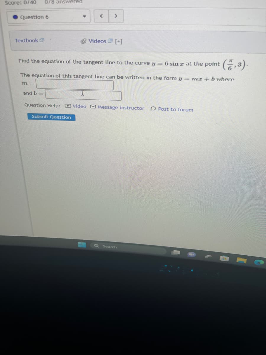 Score: 0/40 0/8 answered
Question 6
Textbook
m=
and b=
▼
<
Find the equation of the tangent line to the curve y = 6 sin z at the point (7,3).
The equation of this tangent line can be written in the form y = mx + b where
Submit Question
>
@Videos [+]
Question Help: Video Message instructor O Post to forum
Q Search