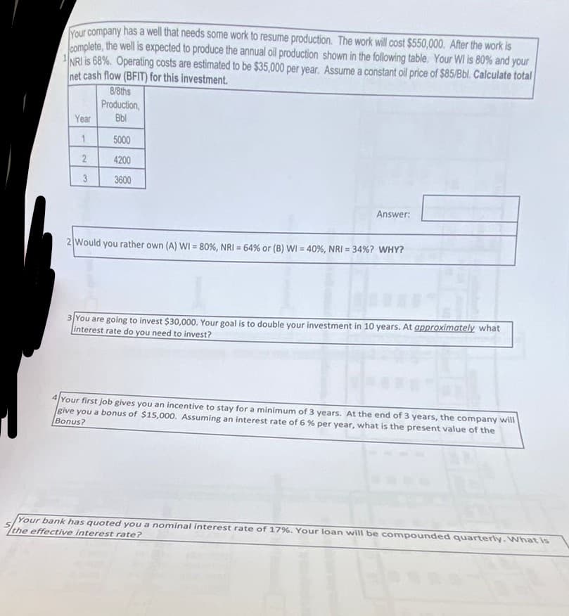Your company has a well that needs some work to resume production. The work will cost $550,000. After the work is
complete, the well is expected to produce the annual oil production shown in the following table. Your WI is 80% and your
NRI is 68%. Operating costs are estimated to be $35,000 per year. Assume a constant oil price of $85/Bbl. Calculate total
net cash flow (BFIT) for this investment.
Year
1
2
3
8/8ths
Production,
Bbl
5000
4200
3600
Answer:
2 Would you rather own (A) WI = 80%, NRI = 64% or (B) WI = 40%, NRI = 34% ? WHY?
3 You are going to invest $30,000. Your goal is to double your investment in 10 years. At approximately what
interest rate do you need to invest?
4 Your first job gives you an incentive to stay for a minimum of 3 years. At the end of 3 years, the company will
give you a bonus of $15,000. Assuming an interest rate of 6% per year, what is the present value of the
Bonus?
Your bank has quoted you a nominal interest rate of 17%. Your loan will be compounded quarterly. What is
the effective interest rate?