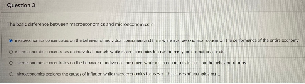 Question 3
The basic difference between macroeconomics and microeconomics is:
Omicroeconomics concentrates on the behavior of individual consumers and firms while macroeconomics focuses on the performance of the entire economy.
O microeconomics concentrates on individual markets while macroeconomics focuses primarily on international trade.
O microeconomics concentrates on the behavior of individual consumers while macroeconomics focuses on the behavior of firms.
O microeconomics explores the causes of inflation while macroeconomics focuses on the causes of unemployment.