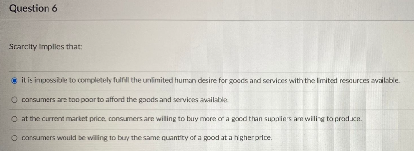 Question 6
Scarcity implies that:
it is impossible to completely fulfill the unlimited human desire for goods and services with the limited resources available.
O consumers are too poor to afford the goods and services available.
O at the current market price, consumers are willing to buy more of a good than suppliers are willing to produce.
O consumers would be willing to buy the same quantity of a good at a higher price.