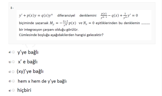 8-
P(z)
y' + p(x)y = q(x)y" diferansiyel denklemini
y
-- q(x) + ÷y' = 0
p(x) ve N, = 0 eşitliklerinden bu denklemin .
biçiminde yazarsak M,
.......
bir integrasyon çarpanı olduğu görülür.
Cümlesinde boşluğa aşağıdakilerden hangisi gelecektir?
a)o y'ye bağlı
b)O x'e bağlı
ao (xy)'ye bağlı
d)o hem x hem de y'ye bağlı
e)o hiçbiri
