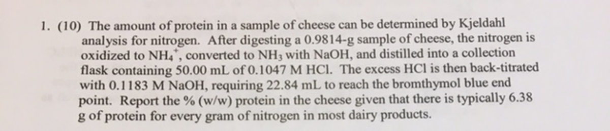 1. (10) The amount of protein in a sample of cheese can be determined by Kjeldahl
analysis for nitrogen. After digesting a 0.9814-g sample of cheese, the nitrogen is
oxidized to NH,*, converted to NH3 with NaOH, and distilled into a collection
flask containing 50.00 mL of 0.1047 M HCl. The excess HCl is then back-titrated
with 0.1183 M NAOH, requiring 22.84 mL to reach the bromthymol blue end
point. Report the % (w/w) protein in the cheese given that there is typically 6.38
g of protein for every gram of nitrogen in most dairy products.
