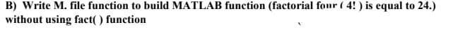B) Write M. file function to build MATLAB function (factorial four ( 4!) is equal to 24.)
without using fact() function
