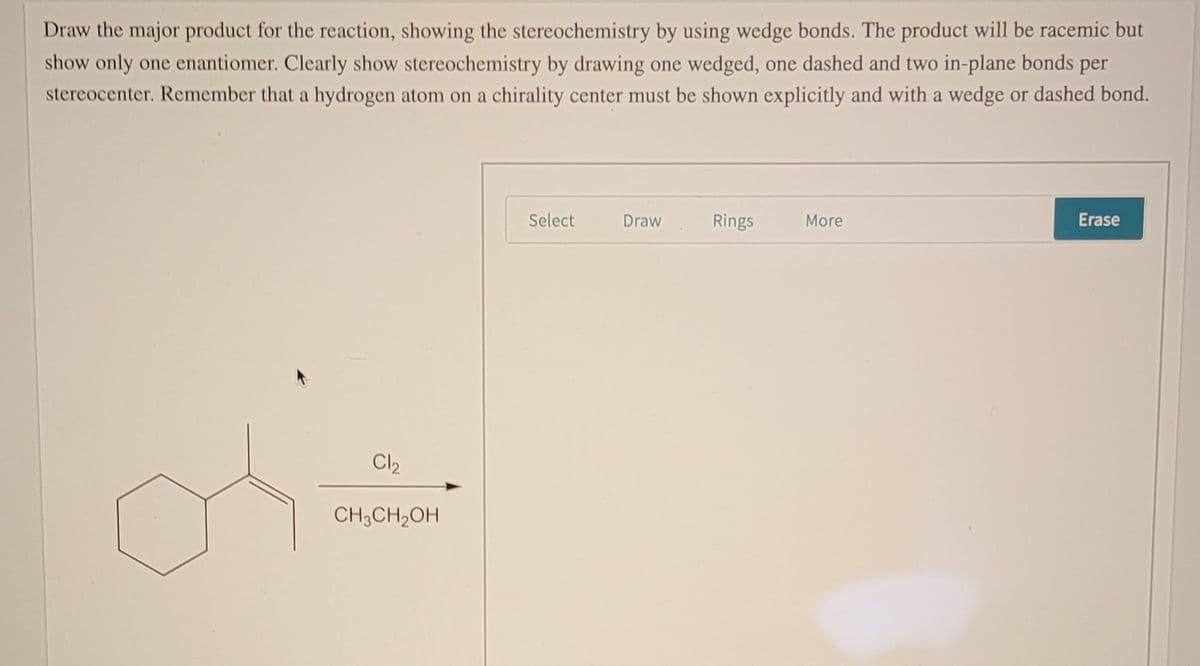 Draw the major product for the reaction, showing the stereochemistry by using wedge bonds. The product will be racemic but
show only one enantiomer. Clearly show stereochemistry by drawing one wedged, one dashed and two in-plane bonds per
stereocenter. Remember that a hydrogen atom on a chirality center must be shown explicitly and with a wedge or dashed bond.
Select
Draw
Rings
More
Erase
Cl2
CH3CH2OH
