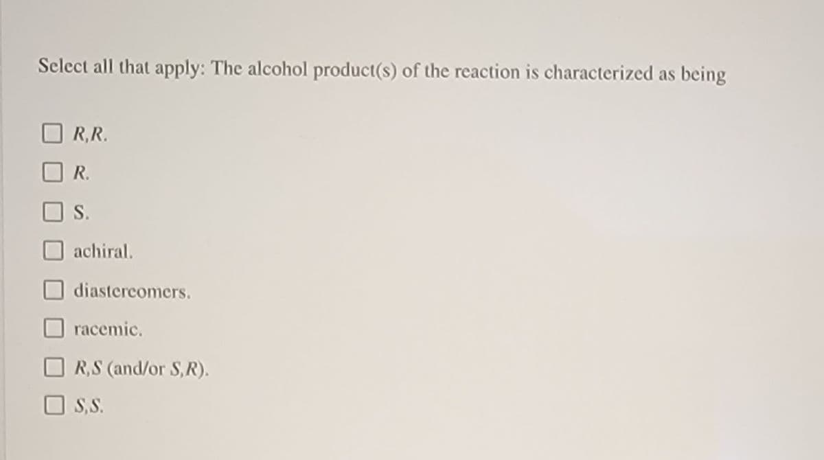 Select all that apply: The alcohol product(s) of the reaction is characterized as being
R,R.
R.
S.
achiral.
diastercomers.
racemic.
O R,S (and/or S,R).
O S,S.
