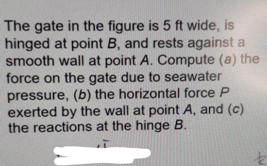 The gate in the figure is 5 ft wide, is
hinged at point B, and rests against a
smooth wall at point A. Compute (a) the
force on the gate due to seawater
pressure, (b) the horizontal force P
exerted by the wall at point A, and (c)
the reactions at the hinge B.
