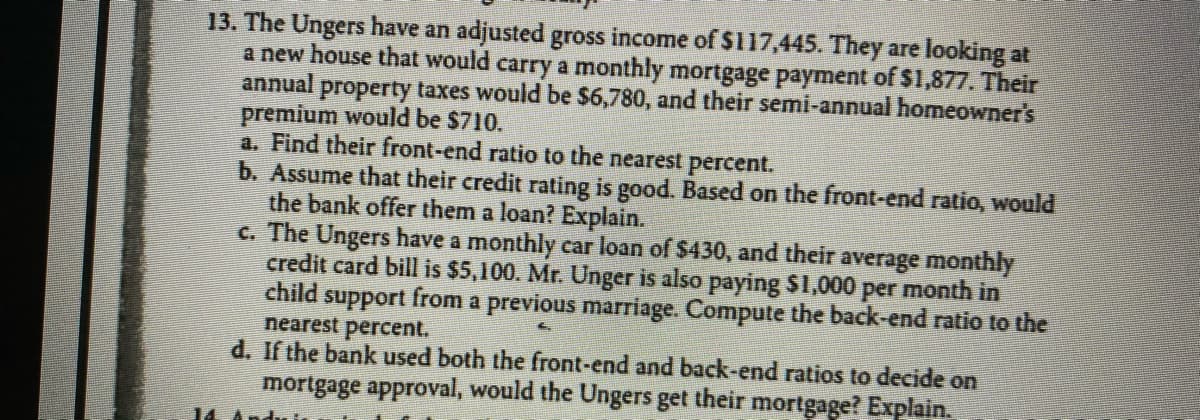 13. The Ungers have an adjusted gross income of $117,445. They are looking at
a new house that would carry a monthly mortgage payment of $1,877. Their
annual property taxes would be $6,780, and their semi-annual homeowner's
premium would be $710.
a. Find their front-end ratio to the nearest percent.
b. Assume that their credit rating is good. Based on the front-end ratio, would
the bank offer them a loan? Explain.
c. The Ungers have a monthly car loan of $430, and their average monthly
credit card bill is $5,100. Mr. Unger is also paying $1,000 per month in
child support from a previous marriage. Compute the back-end ratio to the
nearest percent.
d. If the bank used both the front-end and back-end ratios to decide on
mortgage approval, would the Ungers get their mortgage? Explain.
14
