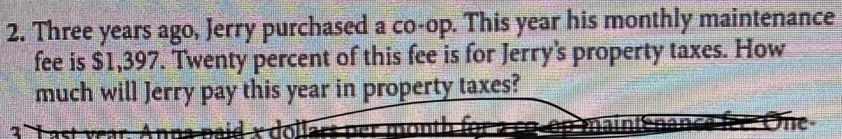 2. Three years ago, Jerry purchased a co-op. This year his monthly maintenance
fee is $1,397. Twenty percent of this fee is for Jerry's property taxes. How
much will Jerry pay this year in property taxes?
