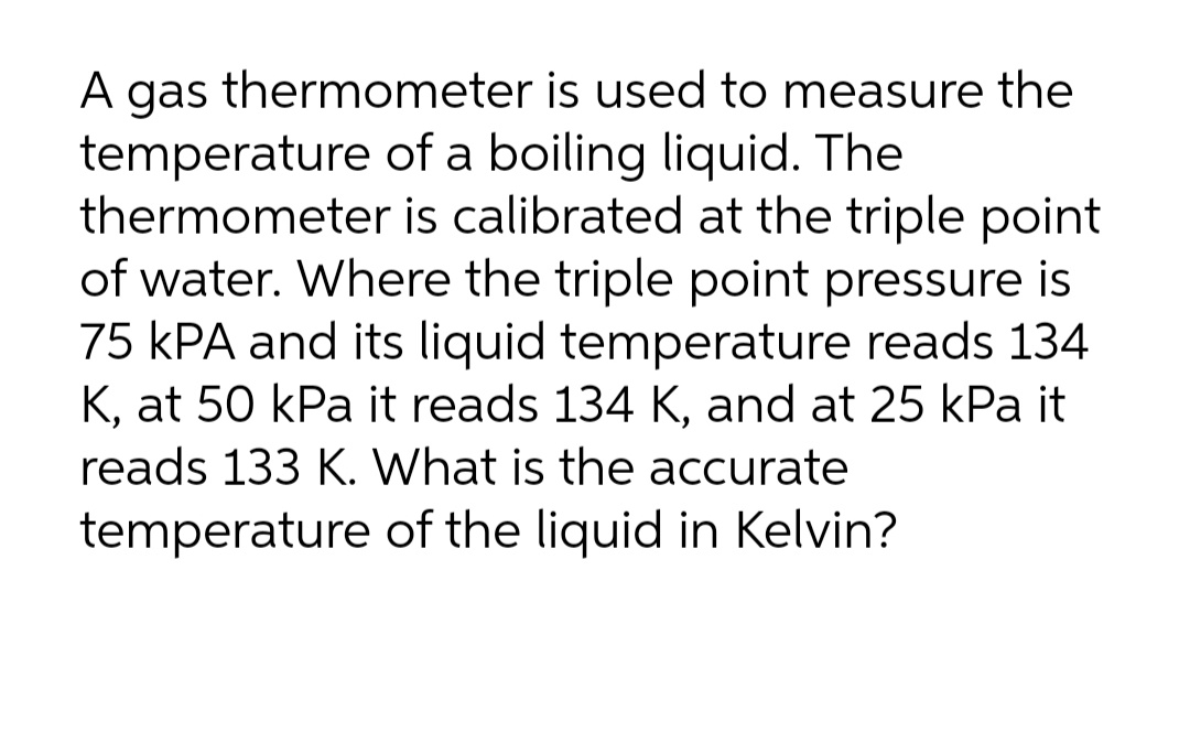 A gas thermometer is used to measure the
temperature of a boiling liquid. The
thermometer is calibrated at the triple point
of water. Where the triple point pressure is
75 kPA and its liquid temperature reads 134
K, at 50 kPa it reads 134 K, and at 25 kPa it
reads 133 K. What is the accurate
temperature of the liquid in Kelvin?
