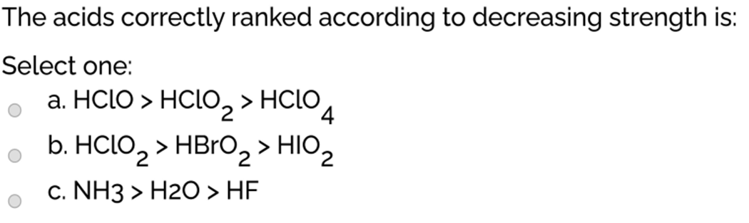 The acids correctly ranked according to decreasing strength is:
Select one:
a. HCLO > HCLO, > HCLO
b. HClo, > HBRO,> HIO2
> HBRO, > HIO,
c. NH3 > H2O > HF
