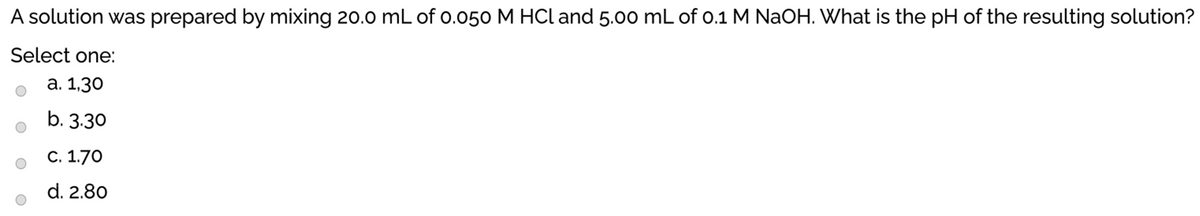 A solution was prepared by mixing 20.0 mL of 0.050 M HCl and 5.00 mL of o.1 M NaOH. What is the pH of the resulting solution?
Select one:
а. 1,30
b. 3.30
С. 1.70
d. 2.80
