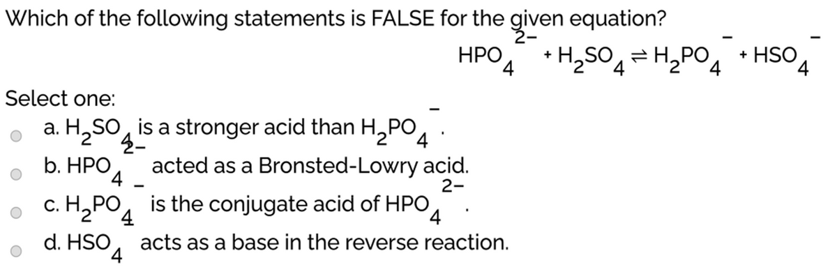 Which of the following statements is FALSE for the given equation?
НРО
4 *H2SO4=H,PO, • HSO
+
Select one:
a. H,SO, is a stronger acid than H,PO, .
b. HРО
acted as a Bronsted-Lowry acid.
4
2-
c. H,PO, is the conjugate acid of HPO
d. HSO
acts as a base in the reverse reaction.
