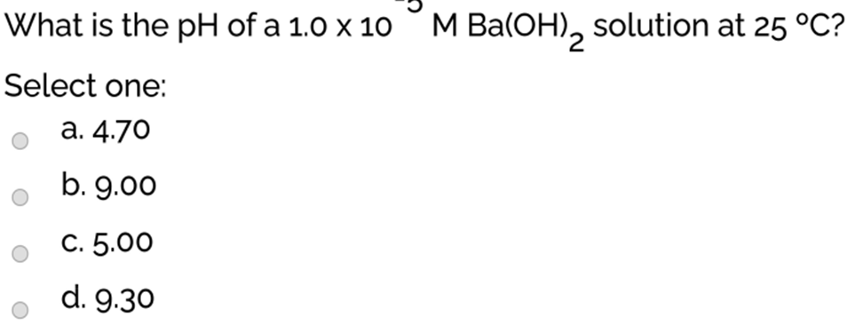What is the pH of a 1.0 x 10
M Ba(OH), solution at 25 °C?
Select one:
a. 4.70
b. 9.00
C. 5.00
d. 9.30
