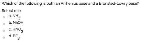 Which of the following is both an Arrhenius base and a Bronsted-Lowry base?
Select one:
a NH3
b. NaOH
• C. HNO,
d. BF3
