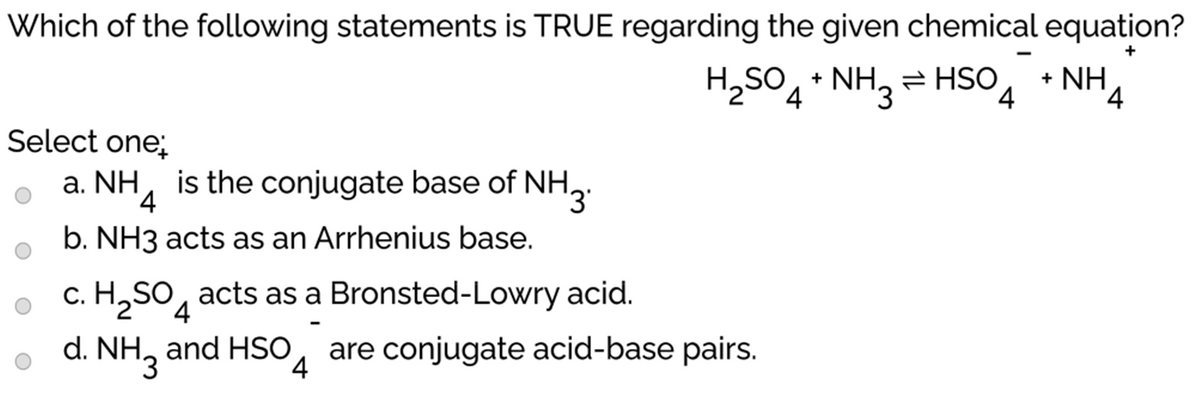 Which of the following statements is TRUE regarding the given chemical equation?
H2SO + NH, = HSO
+ NH
'4
Select one;
a. NH, is the conjugate base of NH,.
b. NH3 acts as an Arrhenius base.
c. H,SO, acts as a Bronsted-Lowry acid.
d. NH, and HSO, are conjugate acid-base pairs.
