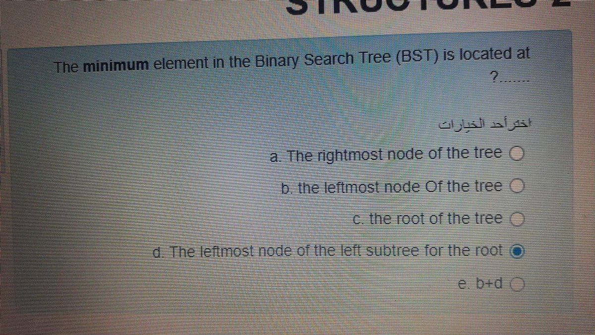 The minimum element in the Binary Search Tree (BST) is located at
2.
a. The rightmost node of the tree O
b the leftmost node Of the tree O
c the root of the tree
d The leftmost node of the left subtree for the root
e. b+d O
