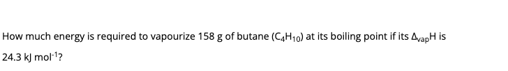 How much energy is required to vapourize 158 g of butane (C4H10) at its boiling point if its AvapH is
24.3 kJ mol1?
