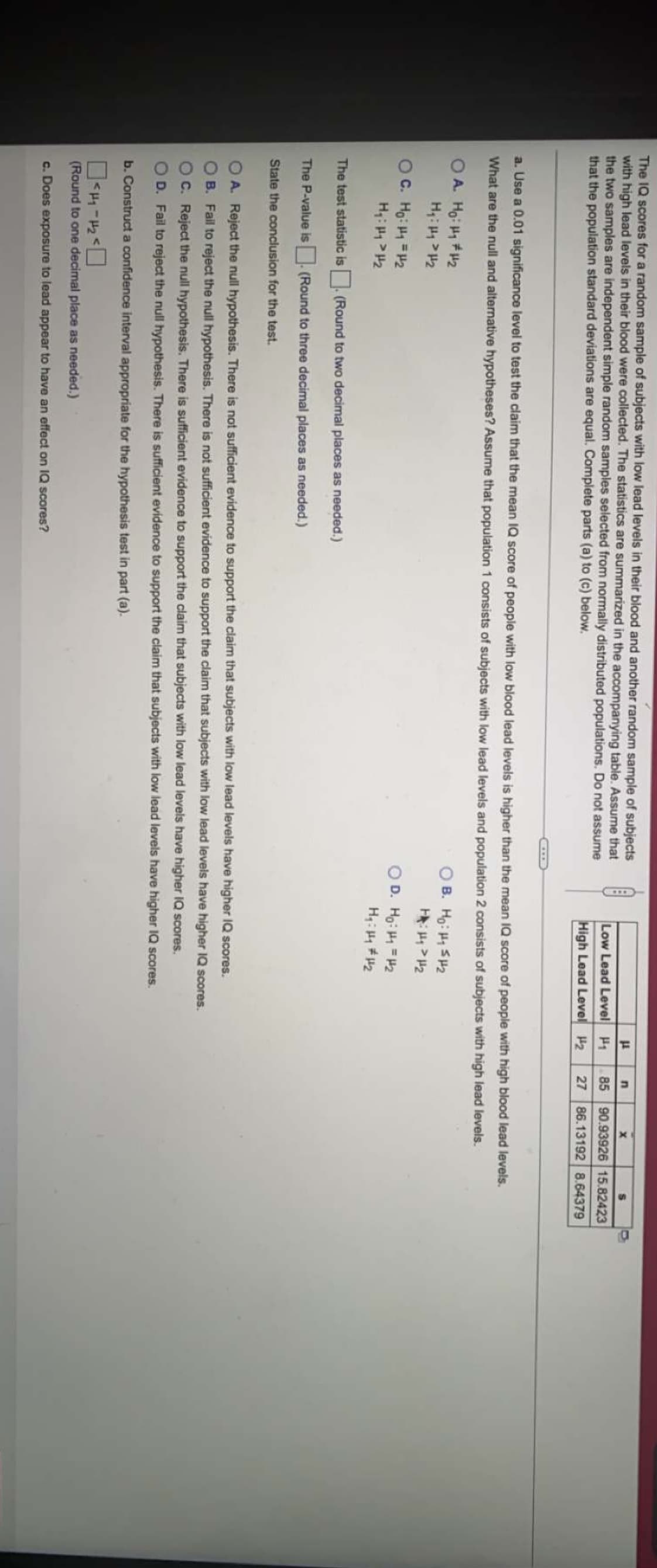 The IQ scores for a random sample of subjects with low lead levels in their blood and another random sample of subjects
with high lead levels in their blood were collected. The statistics are summarized in the accompanying table. Assume that
the two samples are independent simple random samples selected from normally distributed populations. Do not assume
that the population standard deviations are equal. Complete parts (a) to (c) below.
Low Lead Level H1
85 90.93926 15.82423
High Lead Level 2
27 86.13192 8.64379
a. Use a 0.01 significance level to test the claim that the mean IQ score
people with low blood lead levels is higher than the mean IQ score of people with high blood lead levels.
What are the null and alternative hypotheses? Assume that population 1 consists of subjects with low lead levels and population 2 consists of subjects with high lead levels.
O A. Ho: H 2
B. Ho: H SH2
OC. Ho: H =H2
D. Ho: H = H2
The test statistic is (Round to two decimal places as needed.)
The P-value is. (Round to three decimal places as needed.)
State the conclusion for the test.
O A. Reject the null hypothesis. There is not sufficient evidence to support the claim that subjects with low lead levels have higher IQ scores.
B. Fail to reject the null hypothesis. There is not sufficient evidence to support the claim that subjects with low lead levels have higher IQ scores.
OC. Reject the nul hypothesis. There is sufficient evidence to support the claim that subjects with low lead levels have higher IQ scores.
D. Fail to reject the null hypothesis. There is sufficient evidence to support the claim that subjects with low lead levels have higher IQ scores.
b. Construct a confidence interval appropriate for the hypothesis test in part (a).
(Round to one decimal place as needed.)
c. Does exposure to lead appear to have an effect on IQ scores?
