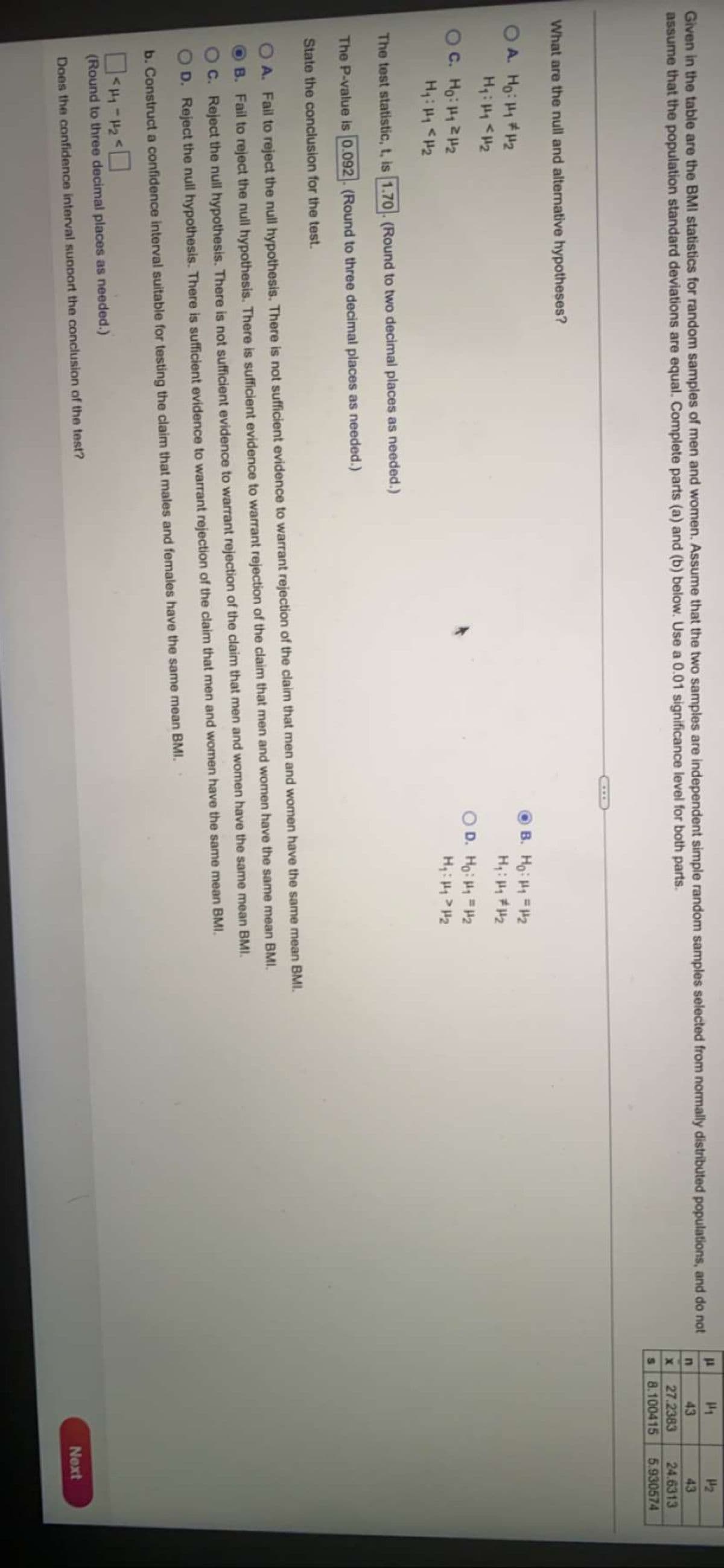 Given in the table are the BMI statistics for random samples of men and women. Assume that the two samples are independent simple random samples selected from normally distributed populations, and do not
assume that the population standard deviations are equal. Complete parts (a) and (b) below. Use a 0.01 significance level for both parts.
43
43
27.2383
24.6313
8.100415
5.930574
What are the null and alternative hypotheses?
OA. Ho: 1#H2
B. Ho: H1 2
H: H 2
C. Ho: H1 2H2
O D. Ho: H1 =H2
The test statistic, t, is 1.70. (Round to two decimal places as needed.)
The P-value is 0.092. (Round to three decimal places as needed.)
State the conclusion for the test.
A. Fail to reject the null hypothesis. There is not sufficient evidence to warrant rejection of the claim that men and women have the same mean BMI.
B. Fail to reject the null hypothesis. There is sufficient evidence to warrant rejection of the claim that men and women have the same mean BMI.
C. Reject the null hypothesis. There is not sufficient evidence to warrant rejection of the claim that men and women have the same mean BMI.
D. Reject the null hypothesis. There is sufficient evidence to warrant rejection of the claim that men and women have the same mean BMI.
b. Construct a confidence interval suitable for testing the claim that males and females have the same mean BMI.
(Round to three decimal places as needed.)
Does the confidence interval sunport the conclusion of the test?
Next
