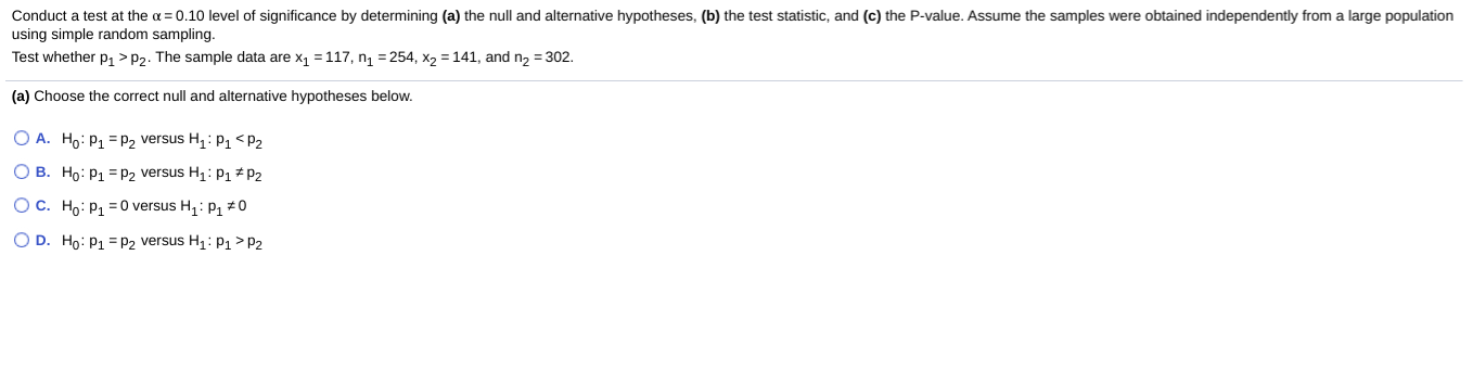 Conduct a test at the a = 0.10 level of significance by determining (a) the null and alternative hypotheses, (b) the test statistic, and (c) the P-value. Assume the samples were obtained independently from a large population
using simple random sampling.
Test whether p, >P2. The sample data are x1 = 117, n = 254, x2 = 141, and n2 = 302.
